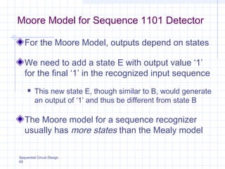 Sequential Circuit Design
68
Moore Model for Sequence 1101 Detector
For the Moore Model, outputs depend on states
We need to add a state E with output value ‘1’
for the final ‘1’ in the recognized input sequence
 This new state E, though similar to B, would generate
an output of ‘1’ and thus be different from state B
The Moore model for a sequence recognizer
usually has more states than the Mealy model
 