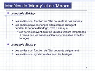 1
Modèles de ‘Mealy’ et de ‘Moore’
Le modèle Mealy
 Les sorties sont fonction de l’état courante et des entrées
 Les sorties peuvent changer si les entrées changent
pendant la période d’horloge, c’est a dire que:
 Les sorties peuvent avoir de fausses valeurs temporaires
à moins que les entrées soient synchronisées avec les
horloges
Le modèle Moore
 Les sorties sont fonction de l’état courante uniquement
 Les sorties sont synchronisées avec les horloges
 