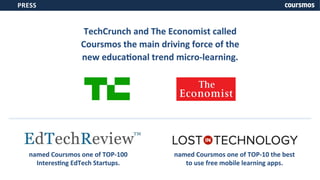 TechCrunch 
and 
The 
Economist 
called 
Coursmos 
the 
main 
driving 
force 
of 
the 
new 
educaXonal 
trend 
micro-­‐learning. 
PRESS 
named 
Coursmos 
one 
of 
TOP-­‐100 
InteresXng 
EdTech 
Startups. 
named 
Coursmos 
one 
of 
TOP-­‐10 
the 
best 
to 
use 
free 
mobile 
learning 
apps. 
 