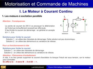 Cours Informatique Industrielle
Calculateurs Temps Réel
Lotfi BOUSSAID 16
Motorisation et Commande de Machines
I. Le Moteur à Courant Continu
1. Les moteurs à excitation parallèle
La pointe de courant de 240 A va provoquer la détérioration
de l'induit par échauffement excessif par effet joule.
Il faut limiter le courant de démarrage : en général on accepte
Id = 1 , 5 In
Attention : Conséquences
Solutions pour limiter le courant
Solution 1 : on utilise des rhéostats de démarrage. Cette solution est peu économique.
Solution 2 : on utilise des démarreurs ou variateurs de vitesse.
Solutions pour limiter le courant
Solution 1 : on utilise des rhéostats de démarrage.
Solution 2 : on utilise des démarreurs ou variateurs de vitesse.
Pour un fonctionnement à vide
Attention : Phénomène d'emballement
A vide, il ne faut jamais supprimer le courant d'excitation Ie lorsque l'induit est sous tension, car le moteur
peut s'emballer.
En effet si Ie → 0 alors Φ → 0 et Ω0 → ∞.
 