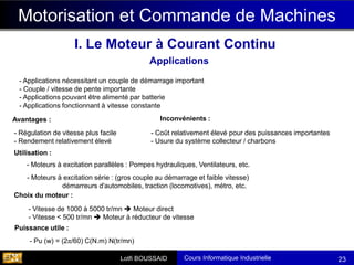 Cours Informatique Industrielle
Calculateurs Temps Réel
Lotfi BOUSSAID 23
Motorisation et Commande de Machines
I. Le Moteur à Courant Continu
Applications
- Applications nécessitant un couple de démarrage important
- Couple / vitesse de pente importante
- Applications pouvant être alimenté par batterie
- Applications fonctionnant à vitesse constante
Avantages :
- Coût relativement élevé pour des puissances importantes
- Usure du système collecteur / charbons
- Régulation de vitesse plus facile
- Rendement relativement élevé
Inconvénients :
Utilisation :
- Moteurs à excitation parallèles : Pompes hydrauliques, Ventilateurs, etc.
- Moteurs à excitation série : (gros couple au démarrage et faible vitesse)
démarreurs d'automobiles, traction (locomotives), métro, etc.
Choix du moteur :
- Vitesse de 1000 à 5000 tr/mn ➔ Moteur direct
- Vitesse < 500 tr/mn ➔ Moteur à réducteur de vitesse
- Pu (w) = (2π/60) C(N.m) N(tr/mn)
Puissance utile :
 