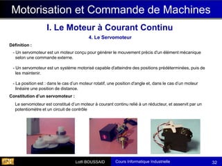 Cours Informatique Industrielle
Calculateurs Temps Réel
Lotfi BOUSSAID 32
4. Le Servomoteur
Motorisation et Commande de Machines
I. Le Moteur à Courant Continu
- Un servomoteur est un moteur conçu pour générer le mouvement précis d'un élément mécanique
selon une commande externe.
- Un servomoteur est un système motorisé capable d'atteindre des positions prédéterminées, puis de
les maintenir.
- La position est : dans le cas d’un moteur rotatif, une position d'angle et, dans le cas d’un moteur
linéaire une position de distance.
Définition :
Le servomoteur est constitué d’un moteur à courant continu relié à un réducteur, et asservit par un
potentiomètre et un circuit de contrôle
Constitution d’un servomoteur :
 