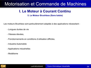 Cours Informatique Industrielle
Calculateurs Temps Réel
Lotfi BOUSSAID 39
- Longues durées de vie
- Vitesses élevées,
- Fonctionnements en conditions d’utilisation difficiles.
- Industrie Automobile
- Applications industrielles
- Modélisme
5. Le Moteur Brushless (Sans balais)
Motorisation et Commande de Machines
I. Le Moteur à Courant Continu
Les moteurs Brushless sont particulièrement adaptée à des applications nécessitant :
 