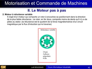 Cours Informatique Industrielle
Calculateurs Temps Réel
Lotfi BOUSSAID 42
Motorisation et Commande de Machines
II. Le Moteur pas à pas
2. Moteur à reluctance variable
Il s'agit d'un moteur qui comporte un rotor à encoches se positionnant dans la direction
de la plus faible réluctance : ce rotor, en fer doux, comporte moins de dents qu'il n'y a de
pôles au stator. (la réluctance est le quotient de la force magnétomotrice d'un circuit
magnétique par le flux d'induction qui le traverse)
 