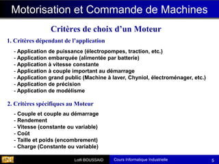 Cours Informatique Industrielle
Calculateurs Temps Réel
Lotfi BOUSSAID 5
Critères de choix d’un Moteur
- Couple et couple au démarrage
- Rendement
- Vitesse (constante ou variable)
- Coût
- Taille et poids (encombrement)
- Charge (Constante ou variable)
Motorisation et Commande de Machines
2. Critères spécifiques au Moteur
1. Critères dépendant de l’application
- Application de puissance (électropompes, traction, etc.)
- Application embarquée (alimentée par batterie)
- Application à vitesse constante
- Application à couple important au démarrage
- Application grand public (Machine à laver, Chyniol, électroménager, etc.)
- Application de précision
- Application de modélisme
 