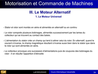 Cours Informatique Industrielle
Calculateurs Temps Réel
Lotfi BOUSSAID 54
Motorisation et Commande de Machines
III. Le Moteur Alternatif
1. Le Moteur Universel
- Stator et rotor sont montés en série et alimentés en alternatif ou en continu
- Le rotor comporte plusieurs bobinages, alimentés successivement par les lames du
collecteur qui se trouvent au contact des balais.
- L’alimentation du stator crée un champ qui tend à attirer celui du rotor. En alternatif, quand le
courant s’inverse, le champ magnétique résultant s’inverse aussi bien dans le stator que dans
le rotor qui sont alimentés en série.
- Le collecteur provoque une succession d'alimentations puis de coupures des bobinages du
rotor : Il en résulte l’apparition d’étincelle
 
