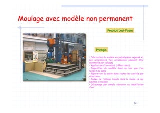 24
Moulage avec modèle non permanent
ProcProcééddéé LostLost--FoamFoam
• Fabrication du modèle en polystyrène expansé et
ses accessoires (les accessoires peuvent être
assemblés par collage)
• Application d'un enduit (réfractaire)
• Disposition du modèle dans un bac que l'on
remplit de sable
• Répartition du sable dans toutes les cavités par
vibrations
• Coulée de l'alliage liquide dans le moule ce qui
sublime le modèle
• Décochage par simple vibration ou insufflation
d'air
PrincipePrincipe
 