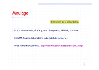 3
Moulage
RRééfféérences de la prrences de la préésentationsentation
Précis de fonderie, G. Facy et M. Pompidou, AFNOR, 2è édition ;
ENSAM Angers, laboratoire industriel de fonderie ;
Prof. Timothy Gutowski, http://web.mit.edu/course/2/2.810/ts_temp.
 