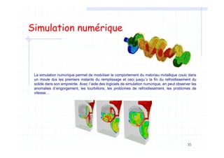 35
Simulation numérique
La simulation numérique permet de modéliser le comportement du matériau métallique coulé dans
un moule dès les premiers instants du remplissage et ceci jusqu’à la fin du refroidissement du
solide dans son empreinte. Avec l’aide des logiciels de simulation numérique, en peut observer les
anomalies d’engorgement, les tourbillons, les problèmes de refroidissement, les problèmes de
vitesse…
 