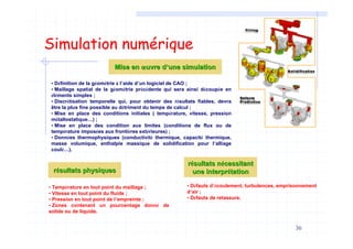 36
Simulation numérique
• Définition de la géométrie à l’aide d’un logiciel de CAO ;
• Maillage spatial de la géométrie précédente qui sera ainsi découpée en
éléments simples ;
• Discrétisation temporelle qui, pour obtenir des résultats fiables, devra
être la plus fine possible au détriment du temps de calcul ;
• Mise en place des conditions initiales ( température, vitesse, pression
métallostatique…) ;
• Mise en place des condition aux limites (conditions de flux ou de
température imposées aux frontières extérieures) ;
• Données thermophysiques (conductivité thermique, capacité thermique,
masse volumique, enthalpie massique de solidification pour l’alliage
coulé…).
Mise enMise en œœuvre duvre d’’une simulationune simulation
• Température en tout point du maillage ;
• Vitesse en tout point du fluide ;
• Pression en tout point de l’empreinte ;
• Zones contenant un pourcentage donné de
solide ou de liquide.
rréésultats physiquessultats physiques
rréésultats nsultats néécessitantcessitant
une interprune interpréétationtation
• Défauts d’écoulement, turbulences, emprisonnement
d’air ;
• Défauts de retassure.
 