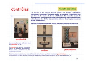 37
Contrôles
Les moules et les noyaux doivent résister aux diverses sollicitations
(mécaniques, thermiques, chimiques) durant le processus d’élaboration ainsi
que lors de la coulée et de la solidification. En revanche, durant le
refroidissement et jusqu’au décochage, la décohésion des matériaux de moulage
est recherchée afin d’éviter les contraintes internes dans la pièce moulée et
faciliter son extraction.
Différents contrôles permettent la mesure des caractéristiques des matériaux.
Contrôle des sablesContrôle des sables
cohésion
perméabilité
granulométrie
La cohésion d’un sable de fonderie est
mesurée par des essais de compression,
flexion, traction, cisaillement sur des
éprouvettes normalisées.
Les éléments d'un moule de fonderie doivent
être perméables aux gaz.
Cette mesure permet de calculer un indice de finesse du sable utilisé ainsi que d'établir on étalement granulométrique.
La granulométrie d'un sable se choisit en fonction de l'alliage coulé, de la perméabilité recherchée, de l'état de surface souhaité, etc.
 