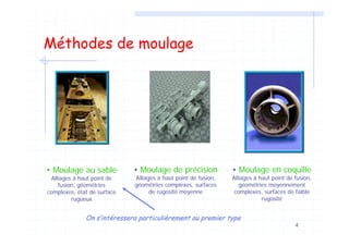 4
Méthodes de moulage
• Moulage au sable
Alliages à haut point de
fusion, géométries
complexes, état de surface
rugueux
• Moulage de précision
Alliages à haut point de fusion,
géométries complexes, surfaces
de rugosité moyenne
• Moulage en coquille
Alliages à haut point de fusion,
géométries moyennement
complexes, surfaces de faible
rugosité
On sOn s’’intintééressera particuliressera particulièèrement au premier typerement au premier type
 