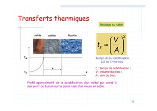 43
Transferts thermiques
⎛ ⎞
≈ ⎜ ⎟
⎝ ⎠
2
s
V
t
A
sable solide liquide
T0
TM
x
s
Profil approximatif de la solidification d’un métal pur versé à
son point de fusion sur la paroi lisse d’un moule en sable.
Moulage au sableMoulage au sable
Temps de la solidification
Loi de Chvorinov
ts : temps de solidification ;
V : volume du bloc ;
A : aire du bloc.
 