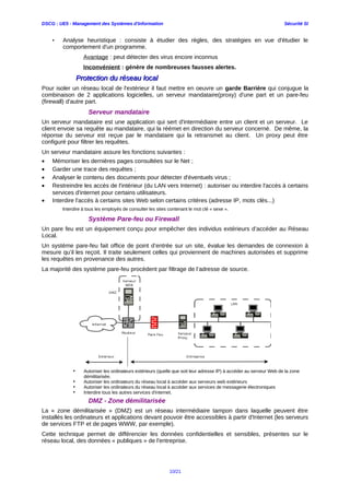 DSCG : UE5 - Management des Systèmes d'Information Sécurité SI
• Analyse heuristique : consiste à étudier des règles, des stratégies en vue d'étudier le
comportement d'un programme.
Avantage : peut détecter des virus encore inconnus
Inconvénient : génère de nombreuses fausses alertes.
Protection du réseau localProtection du réseau local
Pour isoler un réseau local de l'extérieur il faut mettre en oeuvre un garde Barrière qui conjugue la
combinaison de 2 applications logicielles, un serveur mandataire(proxy) d'une part et un pare-feu
(firewall) d'autre part.
Serveur mandataire
Un serveur mandataire est une application qui sert d'intermédiaire entre un client et un serveur. Le
client envoie sa requête au mandataire, qui la réémet en direction du serveur concerné. De même, la
réponse du serveur est reçue par le mandataire qui la retransmet au client. Un proxy peut être
configuré pour filtrer les requêtes.
Un serveur mandataire assure les fonctions suivantes :
• Mémoriser les dernières pages consultées sur le Net ;
• Garder une trace des requêtes ;
• Analyser le contenu des documents pour détecter d'éventuels virus ;
• Restreindre les accès de l'intérieur (du LAN vers Internet) : autoriser ou interdire l'accès à certains
services d'internet pour certains utilisateurs.
• Interdire l'accès à certains sites Web selon certains critères (adresse IP, mots clès...)
Interdire à tous les employés de consulter les sites contenant le mot clé « sexe ».
Système Pare-feu ou Firewall
Un pare feu est un équipement conçu pour empêcher des individus extérieurs d’accéder au Réseau
Local.
Un système pare-feu fait office de point d’entrée sur un site, évalue les demandes de connexion à
mesure qu’il les reçoit. Il traite seulement celles qui proviennent de machines autorisées et supprime
les requêtes en provenance des autres.
La majorité des système pare-feu procèdent par filtrage de l’adresse de source.
• Autoriser les ordinateurs extérieurs (quelle que soit leur adresse IP) à accéder au serveur Web de la zone
démilitarisée.
• Autoriser les ordinateurs du réseau local à accéder aux serveurs web extérieurs
• Autoriser les ordinateurs du réseau local à accéder aux services de messagerie électroniques
• Interdire tous les autres services d'internet.
DMZ - Zone démilitarisée
La « zone démilitarisée » (DMZ) est un réseau intermédiaire tampon dans laquelle peuvent être
installés les ordinateurs et applications devant pouvoir être accessibles à partir d'Internet (les serveurs
de services FTP et de pages WWW, par exemple).
Cette technique permet de différencier les données confidentielles et sensibles, présentes sur le
réseau local, des données « publiques » de l'entreprise.
10/21
 