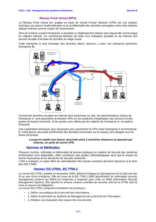 DSCG : UE5 - Management des Systèmes d'Information Sécurité SI
Réseau Privé Virtuel (RPV)
Le Réseau Privé Virtuel (en anglais on parle de Virtual Private Network (VPN) est une solution
technique qui assure l'authentification et la confidentialité des données échangées entre sites distants
utilisant internet comme moyen de transmission.
Dans le schéma suivant l'entreprise A possède un établissement distant avec lequel elle communique
en utilisant Internet. Un commercial itinérant est doté d'un ordinateur portable et via Internet doit
pouvoir accéder à la base de données du siège social.
Cette entreprise A veut échanger des données (devis, factures...) avec une entreprise partenaire
(entreprise B).
Comme les données circulant sur Internet sont transmises en clair, les administrateurs réseau de
l'entreprise A, vont paramétrer la fonction VPN sur les systèmes d'exploitation des serveurs et des
postes de travail concernés. Si les postes sont utilisés par les salariés de l'entreprise A, on parlera
d'Intranet.
Une coopération technique sera nécessaire pour paramétrer le VPN entre l'entreprise A et l'entreprise
B. Cette liaison sécurisée (chiffrement des données transmises sur le réseau) sera désigné sous le
terme d'Extranet.
Lorsqu'on établit une liaison sécurisée entre 2 machines distances en passant par
Internet, on parle de tunnel VPN.
Normes et Méthodes
Plusieurs normes, méthodes et référentiels de bonnes pratiques en matière de sécurité des systèmes
d’information sont disponibles. Elles constituent des guides méthodologiques ainsi que le moyen de
fournir l'assurance d'une démarche de sécurité cohérente.
L’ISO a entrepris un vaste effort de rationalisation des travaux existants donnant naissance à la série
des ISO 27000.
Normes ISO 27001, BS 7799-2Normes ISO 27001, BS 7799-2
La norme ISO 27001, publiée en Novembre 2005, définit la Politique du Management de la Sécurité des
SI au sein d'une entreprise. Elle est issue de la BS 7799-2:1999 Specification for information security
management systems qui définit les exigences à respecter pour créer un ISMS (Information Security
Management System). Elle spécifie en annexe certains contrôles de sécurité, tirés de la 17799, dont la
mise en oeuvre est obligatoire.
La norme ISO 27001 comprend 6 domaines de processus :
• 1. Définir une politique de la sécurité des informations,
• 2. Définir le périmètre du Système de Management de la sécurité de l'information,
• 3. Réaliser une évaluation des risques liés à la sécurité,
11/21
 