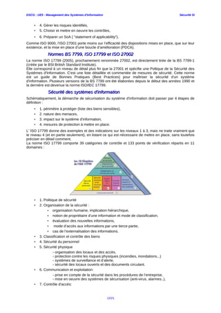 DSCG : UE5 - Management des Systèmes d'Information Sécurité SI
• 4. Gérer les risques identifiés,
• 5. Choisir et mettre en oeuvre les contrôles,
• 6. Préparer un SoA ( "statement of applicability").
Comme ISO 9000, l’ISO 27001 porte moins sur l’efficacité des dispositions mises en place, que sur leur
existence, et la mise en place d’une boucle d’amélioration (PDCA).
Normes BS 7799, ISO 17799 et ISO 27002Normes BS 7799, ISO 17799 et ISO 27002
La norme ISO 17799 (2005), prochainement renommée 27002, est directement tirée de la BS 7799-1
(créée par le BSI British Standard Institute).
Elle correspond à un niveau de détail plus fin que la 27001 et spécifie une Poltique de la Sécurité des
Systèmes d'Information. C'est une liste détaillée et commentée de mesures de sécurité. Cette norme
est un guide de Bonnes Pratiques (Best Practices) pour maîtriser la sécurité d'un système
d'information. Plusieurs versions de la BS 7799 ont été élaborées depuis le début des années 1990 et
la dernière est devenue la norme ISO/IEC 17799.
Sécurité des systèmes d'informationSécurité des systèmes d'information
Schématiquement, la démarche de sécurisation du système d'information doit passer par 4 étapes de
définition :
• 1. périmètre à protéger (liste des biens sensibles),
• 2. nature des menaces,
• 3. impact sur le système d'information,
• 4. mesures de protection à mettre en place.
L’ ISO 17799 donne des exemples et des indications sur les niveaux 1 à 3, mais ne traite vraiment que
le niveau 4 (et en partie seulement), en listant ce qui est nécessaire de mettre en place, sans toutefois
préciser en détail comment.
La norme ISO 17799 comporte 39 catégories de contrôle et 133 points de vérification répartis en 11
domaines :
• 1. Politique de sécurité
• 2. Organisation de la sécurité :
• organisation humaine, implication hiérarchique,
• notion de propriétaire d’une information et mode de classification,
• évaluation des nouvelles informations,
• mode d’accès aux informations par une tierce partie,
• cas de l’externalisation des informations.
• 3. Classification et contrôle des biens
• 4. Sécurité du personnel
• 5. Sécurité physique
- organisation des locaux et des accès,
- protection contre les risques physiques (incendies, inondations...)
- systèmes de surveillance et d’alerte,
- sécurité des locaux ouverts et des documents circulant.
• 6. Communication et exploitation:
- prise en compte de la sécurité dans les procédures de l’entreprise,
- mise en oeuvre des systèmes de sécurisation (anti-virus, alarmes..),
• 7. Contrôle d'accès:
12/21
 