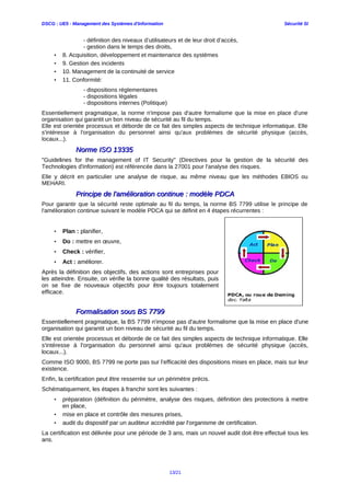 DSCG : UE5 - Management des Systèmes d'Information Sécurité SI
- définition des niveaux d’utilisateurs et de leur droit d’accès,
- gestion dans le temps des droits,
• 8. Acquisition, développement et maintenance des systèmes
• 9. Gestion des incidents
• 10. Management de la continuité de service
• 11. Conformité:
- dispositions réglementaires
- dispositions légales
- dispositions internes (Politique)
Essentiellement pragmatique, la norme n'impose pas d'autre formalisme que la mise en place d'une
organisation qui garantit un bon niveau de sécurité au fil du temps.
Elle est orientée processus et déborde de ce fait des simples aspects de technique informatique. Elle
s'intéresse à l'organisation du personnel ainsi qu'aux problèmes de sécurité physique (accès,
locaux...).
Norme ISO 13335Norme ISO 13335
"Guidelines for the management of IT Security" (Directives pour la gestion de la sécurité des
Technologies d'information) est référencée dans la 27001 pour l'analyse des risques.
Elle y décrit en particulier une analyse de risque, au même niveau que les méthodes EBIOS ou
MEHARI.
Principe de l'amélioration continue : modèle PDCAPrincipe de l'amélioration continue : modèle PDCA
Pour garantir que la sécurité reste optimale au fil du temps, la norme BS 7799 utilise le principe de
l'amélioration continue suivant le modèle PDCA qui se définit en 4 étapes récurrentes :
• Plan : planifier,
• Do : mettre en œuvre,
• Check : vérifier,
• Act : améliorer.
Après la définition des objectifs, des actions sont entreprises pour
les atteindre. Ensuite, on vérifie la bonne qualité des résultats, puis
on se fixe de nouveaux objectifs pour être toujours totalement
efficace.
Formalisation sous BS 7799Formalisation sous BS 7799
Essentiellement pragmatique, la BS 7799 n'impose pas d'autre formalisme que la mise en place d'une
organisation qui garantit un bon niveau de sécurité au fil du temps.
Elle est orientée processus et déborde de ce fait des simples aspects de technique informatique. Elle
s'intéresse à l'organisation du personnel ainsi qu'aux problèmes de sécurité physique (accès,
locaux...).
Comme ISO 9000, BS 7799 ne porte pas sur l’efficacité des dispositions mises en place, mais sur leur
existence.
Enfin, la certification peut être resserrée sur un périmètre précis.
Schématiquement, les étapes à franchir sont les suivantes :
• préparation (définition du périmètre, analyse des risques, définition des protections à mettre
en place,
• mise en place et contrôle des mesures prises,
• audit du dispositif par un auditeur accrédité par l'organisme de certification.
La certification est délivrée pour une période de 3 ans, mais un nouvel audit doit être effectué tous les
ans.
13/21
 