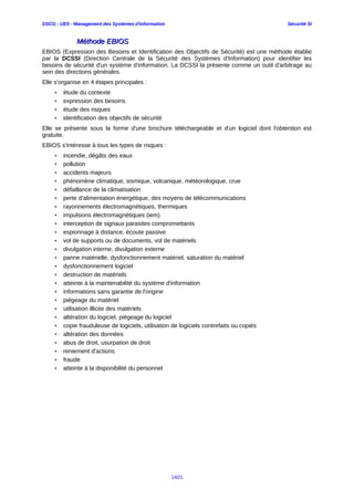 DSCG : UE5 - Management des Systèmes d'Information Sécurité SI
Méthode EBIOSMéthode EBIOS
EBIOS (Expression des Besoins et Identification des Objectifs de Sécurité) est une méthode établie
par la DCSSI (Direction Centrale de la Sécurité des Systèmes d'Information) pour identifier les
besoins de sécurité d'un système d'information. La DCSSI la présente comme un outil d'arbitrage au
sein des directions générales.
Elle s'organise en 4 étapes principales :
• étude du contexte
• expression des besoins
• étude des risques
• identification des objectifs de sécurité
Elle se présente sous la forme d'une brochure téléchargeable et d'un logiciel dont l'obtention est
gratuite.
EBIOS s'intéresse à tous les types de risques :
• incendie, dégâts des eaux
• pollution
• accidents majeurs
• phénomène climatique, sismique, volcanique, météorologique, crue
• défaillance de la climatisation
• perte d'alimentation énergétique, des moyens de télécommunications
• rayonnements électromagnétiques, thermiques
• impulsions électromagnétiques (iem)
• interception de signaux parasites compromettants
• espionnage à distance, écoute passive
• vol de supports ou de documents, vol de matériels
• divulgation interne, divulgation externe
• panne matérielle, dysfonctionnement matériel, saturation du matériel
• dysfonctionnement logiciel
• destruction de matériels
• atteinte à la maintenabilité du système d'information
• informations sans garantie de l'origine
• piégeage du matériel
• utilisation illicite des matériels
• altération du logiciel, piégeage du logiciel
• copie frauduleuse de logiciels, utilisation de logiciels contrefaits ou copiés
• altération des données
• abus de droit, usurpation de droit
• reniement d'actions
• fraude
• atteinte à la disponibilité du personnel
14/21
 