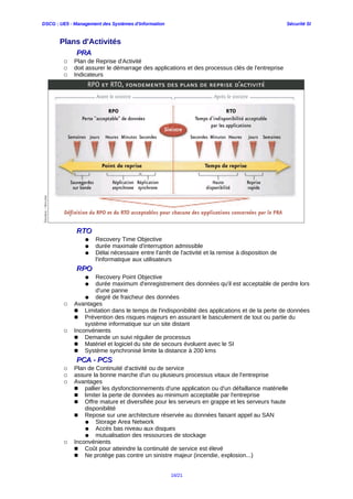 DSCG : UE5 - Management des Systèmes d'Information Sécurité SI
Plans d'Activités
PRAPRA
○ Plan de Reprise d'Activité
○ doit assurer le démarrage des applications et des processus clés de l'entreprise
○ Indicateurs
RTORTO
● Recovery Time Objective
● durée maximale d'interruption admissible
● Délai nécessaire entre l'arrêt de l'activité et la remise à disposition de
l'informatique aux utilisateurs
RPORPO
● Recovery Point Objective
● durée maximum d'enregistrement des données qu'il est acceptable de perdre lors
d'une panne
● degré de fraicheur des données
○ Avantages
■ Limitation dans le temps de l'indisponibilité des applications et de la perte de données
■ Prévention des risques majeurs en assurant le basculement de tout ou partie du
système informatique sur un site distant
○ Inconvénients
■ Demande un suivi régulier de processus
■ Matériel et logiciel du site de secours évoluent avec le SI
■ Système synchronisé limite la distance à 200 kms
PCA - PCSPCA - PCS
○ Plan de Continuité d'activité ou de service
○ assure la bonne marche d'un ou plusieurs processus vitaux de l'entreprise
○ Avantages
■ pallier les dysfonctionnements d'une application ou d'un défaillance matérielle
■ limiter la perte de données au minimum acceptable par l'entreprise
■ Offre mature et diversifiée pour les serveurs en grappe et les serveurs haute
disponibilité
■ Repose sur une architecture réservée au données faisant appel au SAN
● Storage Area Network
● Accès bas niveau aux disques
● mutualisation des ressources de stockage
○ Inconvénients
■ Coût pour atteindre la continuité de service est élevé
■ Ne protège pas contre un sinistre majeur (incendie, explosion...)
16/21
 