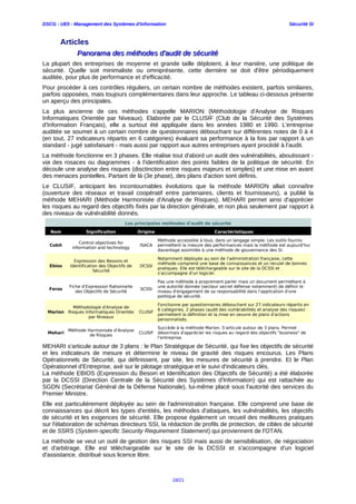 DSCG : UE5 - Management des Systèmes d'Information Sécurité SI
Articles
Panorama des méthodes d'audit de sécuritéPanorama des méthodes d'audit de sécurité
La plupart des entreprises de moyenne et grande taille déploient, à leur manière, une politique de
sécurité. Quelle soit minimaliste ou omniprésente, cette dernière se doit d'être périodiquement
auditée, pour plus de performance et d'efficacité.
Pour procéder à ces contrôles réguliers, un certain nombre de méthodes existent, parfois similaires,
parfois opposées, mais toujours complémentaires dans leur approche. Le tableau ci-dessous présente
un aperçu des principales.
La plus ancienne de ces méthodes s'appelle MARION (Méthodologie d'Analyse de Risques
Informatiques Orientée par Niveaux). Elaborée par le CLUSIF (Club de la Sécurité des Systèmes
d'Information Français), elle a surtout été appliquée dans les années 1980 et 1990. L'entreprise
auditée se soumet à un certain nombre de questionnaires débouchant sur différentes notes de 0 à 4
(en tout, 27 indicateurs répartis en 6 catégories) évaluant sa performance à la fois par rapport à un
standard - jugé satisfaisant - mais aussi par rapport aux autres entreprises ayant procédé à l'audit.
La méthode fonctionne en 3 phases. Elle réalise tout d'abord un audit des vulnérabilités, aboutissant -
via des rosaces ou diagrammes - à l'identification des points faibles de la politique de sécurité. En
découle une analyse des risques (disctinction entre risques majeurs et simples) et une mise en avant
des menaces pontielles. Partant de là (3e phase), des plans d'action sont définis.
Le CLUSIF, anticipant les incontournables évolutions que la méthode MARION allait connaître
(ouverture des réseaux et travail coopératif entre partenaires, clients et fournisseurs), a publié la
méthode MEHARI (Méthode Harmonisée d'Analyse de Risques). MEHARI permet ainsi d'apprécier
les risques au regard des objectifs fixés par la direction générale, et non plus seulement par rapport à
des niveaux de vulnérabilité donnés.
Les principales méthodes d'audit de sécurité
Nom Signification Origine Caractéristiques
Cobit
Control objectives for
information and technology
ISACA
Méthode accessible à tous, dans un langage simple. Les outils fournis
permettent la mesure des performances mais la méthode est aujourd'hui
davantage assimilée à une méthode de gouvernance des SI.
Ebios
Expression des Besoins et
Identification des Objectifs de
Sécurité
DCSSI
Notamment déployée au sein de l'administration française, cette
méthode comprend une base de connaissances et un recuiel de bonnes
pratiques. Elle est téléchargeable sur le site de la DCSSI et
s'accompagne d'un logiciel.
Feros
Fiche d'Expression Rationnelle
des Objectifs de Sécurité
SCSSI
Pas une méthode à proprement parler mais un document permettant à
une autorité donnée (secteur secret défense notamment) de définir le
niveau d'engagement de sa responsabilité dans l'application d'une
politique de sécurité.
Marion
Méthodologie d'Analyse de
Risques Informatiques Orientée
par Niveaux
CLUSIF
Fonctionne par questionnaires débouchant sur 27 indicateurs répartis en
6 catégories. 2 phases (audit des vulnérabilités et analyse des risques)
permettent la définition et la mise en oeuvre de plans d'actions
personnalisés.
Mehari
Méthode Harmonisée d'Analyse
de Risques
CLUSIF
Succède à la méthode Marion. S'articule autour de 3 plans. Permet
désormais d'apprécier les risques au regard des objectifs "business" de
l'entreprise.
MEHARI s'articule autour de 3 plans : le Plan Stratégique de Sécurité, qui fixe les objectifs de sécurité
et les indicateurs de mesure et détermine le niveau de gravité des risques encourus. Les Plans
Opérationnels de Sécurité, qui définissent, par site, les mesures de sécurité à prendre. Et le Plan
Opérationnel d'Entreprise, axé sur le pilotage stratégique et le suivi d'indicateurs clés.
La méthode EBIOS (Expression du Besoin et Identification des Objectifs de Sécurité) a été élaborée
par la DCSSI (Direction Centrale de la Sécurité des Systèmes d'Information) qui est rattachée au
SGDN (Secrétariat Général de la Défense Nationale), lui-même placé sous l'autorité des services du
Premier Ministre.
Elle est particulièrement déployée au sein de l'administration française. Elle comprend une base de
connaissances qui décrit les types d'entités, les méthodes d'attaques, les vulnérabilités, les objectifs
de sécurité et les exigences de sécurité. Elle propose également un recueil des meilleures pratiques
sur l'élaboration de schémas directeurs SSI, la rédaction de profils de protection, de cibles de sécurité
et de SSRS (System-specific Security Requirement Statement) qui proviennent de l'OTAN.
La méthode se veut un outil de gestion des risques SSI mais aussi de sensibilisation, de négociation
et d'arbitrage. Elle est téléchargeable sur le site de la DCSSI et s'accompagne d'un logiciel
d'assistance, distribué sous licence libre.
18/21
 