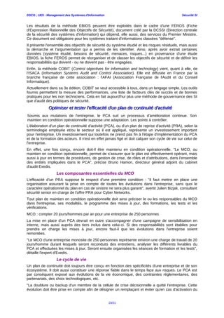 DSCG : UE5 - Management des Systèmes d'Information Sécurité SI
Les résultats de la méthode EBIOS peuvent être exploités dans le cadre d'une FEROS (Fiche
d'Expression Rationnelle des Objectifs de Sécurité), document créé par la DCSSI (Direction centrale
de la sécurité des systèmes d'information) qui dépend, elle aussi, des services du Premier Ministre.
Ce document est obligatoire pour les systèmes traitant d'informations classées "défense".
Il présente l'ensemble des objectifs de sécurité du système étudié et les risques résiduels, mais aussi
la démarche et l'argumentation qui a permis de les identifier. Ainsi, après avoir extrait certaines
données (système étudié, besoins de sécurité, menaces, risques...) en provenance d'une étude
EBIOS, la fiche FEROS permet de réorganiser et de classer les objectifs de sécurité et de définir les
responsabilités qui doivent - ou ne doivent pas - être engagées.
Enfin, la méthode COBIT (Control objectives for information and technology) vient, quant à elle, de
l'ISACA (Information Systems Audit and Control Association). Elle est diffusée en France par la
branche française de cette association : l'AFAI (Association Française de l'Audit et du Conseil
Informatique).
Actuellement dans sa 3e édition, COBIT se veut accessible à tous, dans un langage simple. Les outils
fournis permettent la mesure des performances, une liste de facteurs clés de succès et de bonnes
pratiques pour les non techniciens. Cela en fait aujourd'hui plus une méthode de gouvernance des SI
que d'audit des politiques de sécurité.
Optimiser et tester l'efficacité d'un plan de continuité d'activitéOptimiser et tester l'efficacité d'un plan de continuité d'activité
Soumis aux mutations de l'entreprise, le PCA suit un processus d'amélioration continue. Son
maintien en condition opérationnelle suppose une adaptation. Les points à contrôler.
L'élaboration d'un plan de continuité d'activité (PCA), ou d'un plan de reprise d'activité (PRA), selon la
terminologie employée et/ou le secteur où il est appliqué, représente un investissement important
pour l'entreprise. Un investissement qui toutefois ne prend pas fin à l'étape d'implémentation du PCA
et de la formation des acteurs. Il n'est en effet jamais figé et doit calquer son cycle de vie sur celui de
l'entreprise.
En effet, une fois conçu, encore doit-il être maintenu en condition opérationnelle. "Le MCO, ou
maintien en condition opérationnelle, permet de s'assurer que le plan est effectivement opérant, mais
aussi à jour en termes de procédures, de gestion de crise, de rôles et d'attributions, dans l'ensemble
des entités impliquées dans le PCA", précise Bruno Hamon, directeur général adjoint du cabinet
d'audit Exedis.
Les composantes essentielles du MCO
L'efficacité d'un PRA suppose le respect d'une première condition : "il faut mettre en place une
organisation assurant la prise en compte de toutes les évolutions dans l'entreprise, sans quoi le
caractère opérationnel du plan en cas de sinistre ne sera plus garanti", avertit Julien Bizjak, consultant
sécurité senior en charge de l'offre PRA pour Cyber Networks.
Tout plan de maintien en condition opérationnelle doit ainsi préciser le ou les responsables du MCO
dans l'entreprise, ses modalités, le programme des mises à jour, des formations, les tests et les
vérifications.
MCO : compter 20 jours/hommes par an pour une entreprise de 250 personnes
La mise en place d'un PCA devrait en outre s'accompagner d'une campagne de sensibilisation en
interne, mais aussi auprès des tiers inclus dans celui-ci. Si des responsabilités sont établies pour
prendre en charge les mises à jour, encore faut-il que les évolutions dans l'entreprise soient
remontées.
"Le MCO d'une entreprise monosite de 250 personnes représente environ une charge de travail de 20
jours/homme durant lesquels seront reconduits des entretiens, analyser les différents livrables du
PCA et effectuées les mises à jour. Seront ensuite organisées les séances de formation et les tests",
détaille l'expert d'Exedis.
Le cycle de vie
Un plan de continuité doit toujours être conçu en fonction des spécificités d'une entreprise et de son
écosystème. Il doit aussi constituer une réponse fiable dans le temps face aux risques. Le PCA est
par conséquent exposé aux évolutions de la vie économique, des contraintes réglementaires, des
partenariats, des choix technologiques, etc.
"La doublure ou backup d'un membre de la cellule de crise décisionnelle a quitté l'entreprise. Cette
évolution doit être prise en compte afin de désigner un remplaçant et éviter qu'en cas d'activation du
19/21
 