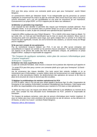 DSCG : UE5 - Management des Systèmes d'Information Sécurité SI
PCA peut être perçu comme une contrainte plutôt qu'un gain pour l'entreprise", avertit Robert
Bergeron.
Un avertissement réitéré par Sébastien David. "Il est indispensable que les personnes se sentent
impliquées et comprennent les enjeux du plan de continuité. Mais encore faut-il que celui-ci soit perçu
comme nécessaire, qu'il y ait une sensibilisation et une prise de conscience de son importance.
Contrairement à un projet d'ERP, un PCA n'apporte pas de valeur aux utilisateurs."
4) Délimiter un périmètre trop important
Il est impératif de bien identifier le périmètre des risques que l'entreprise souhaite adresser. Pour
Sébastien David, "si on se concentre dans un premier temps sur ce qui y a de plus critique, puis que
l'on étend ensuite ce cadre, le plan de continuité sera opérationnel plus rapidement."
L'approche diffère quelque peu pour Robert Bergeron : "On a intérêt à être assez large au départ. Ce
qui coûte cher, ce n'est pas tant l'identification que la mise en œuvre des solutions. Mieux vaut en
conséquence partir d'un périmètre assez large, puis après analyse faire un premier tri et retenir les
risques les plus significatifs. Ensuite, lors de la recherche des solutions, un second niveau de filtrage
pourra s'appliquer."
5) Ne pas tenir compte de ses partenaires
Pas de nombrilisme lorsqu'on élabore son PCA. Il est rare en effet qu'une entreprise soit
autosuffisante et n'appuie son activité sur les services d'aucun prestataire. "Il est important d'aborder
ces aspects et de prévoir des audits des PCA des partenaires critiques, de préférence en phase
d'appel d'offres", explique le responsable de Capgemini.
6) Réaliser des tests superficiels du PCA
Le plan de continuité formalisé, reste encore à s'assurer de la justesse des réponses qu'il apporte en
cas de survenance des risques identifiés. Ces tests seront bien entendu multiples et ne se
restreindront pas à l'informatique. La partie métiers (tests de fonctionnement en mode dégradé) et la
gestion de crise (procédures d'alerte, de déclenchement des opérations de secours et de mise en
place de la structure de crise) ne devront pas être occultées.
7) Négliger la problématique de maintien opérationnel du PCA
Le PCA en place, celui-ci n'en est pas pour autant appelé à demeurer figé. En effet, l'organisation de
l'entreprise et son système d'information connaitront inévitablement des évolutions. Cela impose ainsi
de définir les responsabilités et les procédures pour maintenir le PCA dans un état opérationnel.
"A défaut de mise à jour, les risques sont élevés d'être confronté à une défaillance au moment de la
crise, sans compter les frais découlant d'une réinitialisation du PCA", prévient le responsable de
Devoteam.
"En l'espace de quelques semaines, votre plan de secours informatique peut s'avérer inopérant. Si
vous ne mettez pas à jour votre procédure de reconstruction du site de secours, au lieu démarrer en
24 heures, ce sera 3 ou 4 jours", corrobore Robert Bergeron.
Rédaction JDN & JDN Solutions
21/21
"Le projet PCA peut être perçu comme une contrainte plutôt qu'un gain pour l'entreprise" (S.David -
Devoteam)
"En l'espace de quelques semaines, votre plan de secours informatique peut
s'avérer inopérant."
(R.Bergeron - Capgemini)
 