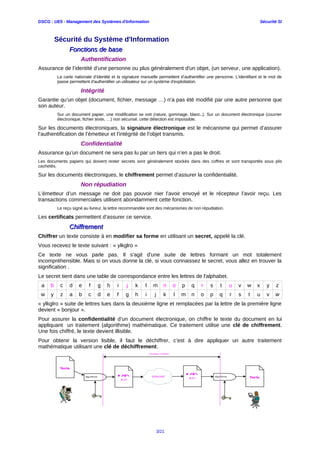 DSCG : UE5 - Management des Systèmes d'Information Sécurité SI
Sécurité du Système d'Information
Fonctions de baseFonctions de base
Authentification
Assurance de l’identité d’une personne ou plus généralement d'un objet, (un serveur, une application).
La carte nationale d’identité et la signature manuelle permettent d’authentifier une personne. L'identifiant et le mot de
passe permettent d'authentifier un utilisateur sur un système d'exploitation.
Intégrité
Garantie qu’un objet (document, fichier, message …) n’a pas été modifié par une autre personne que
son auteur.
Sur un document papier, une modification se voit (rature, gommage, blanc..). Sur un document électronique (courrier
électronique, fichier texte, …) non sécurisé, cette détection est impossible.
Sur les documents électroniques, la signature électronique est le mécanisme qui permet d’assurer
l’authentification de l’émetteur et l’intégrité de l’objet transmis.
Confidentialité
Assurance qu’un document ne sera pas lu par un tiers qui n’en a pas le droit.
Les documents papiers qui doivent rester secrets sont généralement stockés dans des coffres et sont transportés sous plis
cachetés.
Sur les documents électroniques, le chiffrement permet d’assurer la confidentialité.
Non répudiation
L’émetteur d’un message ne doit pas pouvoir nier l’avoir envoyé et le récepteur l’avoir reçu. Les
transactions commerciales utilisent abondamment cette fonction.
Le reçu signé au livreur, la lettre recommandée sont des mécanismes de non répudiation.
Les certificats permettent d’assurer ce service.
ChiffrementChiffrement
Chiffrer un texte consiste à en modifier sa forme en utilisant un secret, appelé la clé.
Vous recevez le texte suivant : « ylkglro »
Ce texte ne vous parle pas. Il s'agit d'une suite de lettres formant un mot totalement
incompréhensible. Mais si on vous donne la clé, si vous connaissez le secret, vous allez en trouver la
signification .
Le secret tient dans une table de correspondance entre les lettres de l'alphabet.
a b c d e f g h i j k l m n o p q r s t u v w x y z
w y z a b c d e f g h i j k l m n o p q r s t u v w
« ylkglro » suite de lettres lues dans la deuxième ligne et remplacées par la lettre de la première ligne
devient « bonjour ».
Pour assurer la confidentialité d’un document électronique, on chiffre le texte du document en lui
appliquant un traitement (algorithme) mathématique. Ce traitement utilise une clé de chiffrement.
Une fois chiffré, le texte devient illisible.
Pour obtenir la version lisible, il faut le déchiffrer, c’est à dire appliquer un autre traitement
mathématique utilisant une clé de déchiffrement.
3/21
 