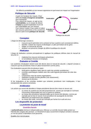DSCG : UE5 - Management des Systèmes d'Information Sécurité SI
On définit la probabilité qu'une menace apparaisse et quel serait son impact sur l'organisation
Politique de Sécurité
A partir de l'analyse des risques, il faut
définir le niveau d'exigence acceptable
pour l'entreprise.
Pour réduire les risques, on agit sur les
vulnérabilités, ou on essaie de réduire
l’impact qu’aurait l’exploitation d’une de
ces vulnérabilités par une menace.
Pour réduire l’impact il faut mettre en place
des mesures préventives et les coordonner
dans le cadre d'une politique de sécurité.
Politique de sécurité
ConceptionConception
L'étape de démarrage consiste à :
• s'assurer que le périmètre et le contexte du futur système sont correctement définis.
• identifier, évaluer les risques et développer un plan permettant de les gérer.
• rédiger un manuel de sécurité
• désigner une personne chargée de définir la politique de sécurité
RéalisationRéalisation
L’étape de réalisation consiste principalement à appliquer les politiques définies dans le manuel de
sécurité en :
• implantant les mesures techniques préventives
• en sensibilisant Direction et Employés
Évaluation et ContrôleÉvaluation et Contrôle
Les systèmes d’évaluation doivent avoir été décrits dans le manuel de sécurité. L’objectif consiste à
s’assurer que les procédures mises en place fonctionnent comme prévu.
Ces évaluations peuvent être de plusieurs types :
• vérifications régulières faites dans le cadre des activités quotidiennes ;
• contrôles automatiques réalisés avec des outils logiciels permettant de créer des
rapports ;
• comparaison avec les autres organisations ;
• réalisation d’audits formels planifiés (risk assessment) ;
• révision par la direction.
Si les évaluations et les contrôles révèlent que certaines procédures sont inadéquates, il faut
entreprendre des actions correctives.
AméliorationAmélioration
Les actions qui auront été décidées à l’étape précédente devront être mises en œuvre soit :
• au niveau du système de sécurité proprement dit, comme par exemple en nommant
un(nouveau) responsable pour tout ou partie du système;
• au niveau des procédures opérationnelles qui en auront été déduites, comme par
exemple par la mise en œuvre d’une procédure de sauvegarde de données
différentes (et évidemment plus adaptée);
• au niveau des outils, comme par exemple par l’achat d’un outil anti-virus.
Les dispositifs de protection
La protection du poste de travailLa protection du poste de travail
Contrôle d'accès
L'authentification demeure indispensable pour effectuer un contrôle d'accès fiable portant sur
l'identité des usagers des services. Le mécanisme le plus couramment employé consiste à associer
un mot de passe à l'identifiant d'une personne.
Qualités d'un mot de passe
8/21
 