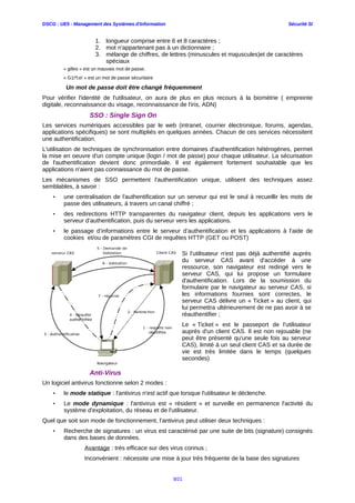 DSCG : UE5 - Management des Systèmes d'Information Sécurité SI
1. longueur comprise entre 6 et 8 caractères ;
2. mot n'appartenant pas à un dictionnaire ;
3. mélange de chiffres, de lettres (minuscules et majuscules)et de caractères
spéciaux
« gilles » est un mauvais mot de passe.
« G1i*l;e! » est un mot de passe sécuritaire
Un mot de passe doit être changé fréquemment
Pour vérifier l'identité de l'utilisateur, on aura de plus en plus recours à la biométrie ( empreinte
digitale, reconnaissance du visage, reconnaissance de l'iris, ADN)
SSO : Single Sign On
Les services numériques accessibles par le web (intranet, courrier électronique, forums, agendas,
applications spécifiques) se sont multipliés en quelques années. Chacun de ces services nécessitent
une authentification.
L'utilisation de techniques de synchronisation entre domaines d'authentification hétérogènes, permet
la mise en oeuvre d'un compte unique (login / mot de passe) pour chaque utilisateur. La sécurisation
de l'authentification devient donc primordiale. Il est également fortement souhaitable que les
applications n'aient pas connaissance du mot de passe.
Les mécanismes de SSO permettent l'authentification unique, utilisent des techniques assez
semblables, à savoir :
• une centralisation de l'authentification sur un serveur qui est le seul à recueillir les mots de
passe des utilisateurs, à travers un canal chiffré ;
• des redirections HTTP transparentes du navigateur client, depuis les applications vers le
serveur d’authentification, puis du serveur vers les applications.
• le passage d’informations entre le serveur d’authentification et les applications à l’aide de
cookies et/ou de paramètres CGI de requêtes HTTP (GET ou POST)
Si l’utilisateur n'est pas déjà authentifié auprès
du serveur CAS avant d'accéder à une
ressource, son navigateur est redirigé vers le
serveur CAS, qui lui propose un formulaire
d'authentification. Lors de la soumission du
formulaire par le navigateur au serveur CAS, si
les informations fournies sont correctes, le
serveur CAS délivre un « Ticket » au client, qui
lui permettra ultérieurement de ne pas avoir à se
réauthentifier ;
Le « Ticket » est le passeport de l’utilisateur
auprès d'un client CAS. Il est non rejouable (ne
peut être présenté qu'une seule fois au serveur
CAS), limité à un seul client CAS et sa durée de
vie est très limitée dans le temps (quelques
secondes)
Anti-Virus
Un logiciel antivirus fonctionne selon 2 modes :
• le mode statique : l'antivirus n'est actif que lorsque l'utilisateur le déclenche.
• Le mode dynamique : l'antivirus est « résident » et surveille en permanence l'activité du
système d'exploitation, du réseau et de l'utilisateur.
Quel que soit son mode de fonctionnement, l'antivirus peut utiliser deux techniques :
• Recherche de signatures : un virus est caractérisé par une suite de bits (signature) consignés
dans des bases de données.
Avantage : très efficace sur des virus connus ;
Inconvénient : nécessite une mise à jour très fréquente de la base des signatures
9/21
 