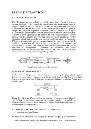 I.ESSAI DE TRACTION
I-1- PRINCIPE DE L'ESSAI

L’un des essais les plus utilisés est réalisé en traction. L’essai de traction
permet d’aboutir à des propriétés mécaniques très importantes pour le
design. L'essai de traction consiste à exercer sur une éprouvette des forces
croissantes uniaxiales qui vont la déformer progressivement, puis la
rompre. La charge est appliquée le long de l’axe de l’éprouvette. La figure
I-1 montre une éprouvette de traction normalisée de section circulaire, mais
il existe d’autres éprouvettes de traction de section rectangulaire. Durant
l’essai, la déformation est confinée dans la région proche du centre
(longueur utile) qui possède une section uniforme dans sa longueur.
L’éprouvette est montée par ses extrémités dans les mors de serrage de la
machine. La machine de traction est conçue de façon à imposer un
allongement à vitesse constante, et mesurer instantanément la charge
appliquée et l’allongement. L’éprouvette est déformée d’une façon
permanente est souvent rompue. Les résultats de l’essai de traction sont
enregistrés sur un diagramme charge allongement.




                         Figure I-1 : Eprouvette de traction standard cylindrique

I-2-DISPOSITIF D'AMARRAGES
On fixe l'éprouvette par deux têtes d'amarrages (mors, coquilles, tiges, filetées, etc.).
Celles-ci ont une grande importance, car la force doit être exercée dans le sens de la
longueur uniquement, c'est-à-dire sans composante latérale (axialité de l'éprouvette
dans les mors).




Figure I-2 : Schéma d’une machine de traction. L’éprouvette est allongée
par l’effort du au déplacement de la traverse mobile. La cellule et
l’éxtensiomètre mesurent respectivement la valeur de la charge appliquée et
l’allongement correspondant.

I-3- DIAGRAMME CONVENTIONNEL DE TRACTION
  1. Les matériaux métalliques

La plupart des structures sont conçues de façon à ce qu’il y est seulement
   Cours : Caractérisation des matériaux ENIT-Département de Génie Mécanique        106   Souad BEN SLIMA
 