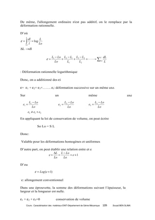 De même, l'allongement ordinaire n'est pas additif, on le remplace par la
déformation rationnelle.

D’où
      L
         dl       L
ε=    ∫     = log
      Lo
         l        Lo
∆L →dl

                               L1 − Lo L2 − L1 L3 − L2                  L dL
                          ε=          +       +        + ⋅ ⋅ ⋅ ⋅ ⋅⋅ = ∑ Lo
                                 Lo      L1      L2                        L


: Déformation rationnelle logarithmique

Donc, on a additionné des εi

ε= ε1 + ε2+ ε3+……. εi: déformation successive sur un même axe.

Sur                               un                               même                             axe

           L1 − Lo                          L2 − Lo                        L3 − Lo
  e1 =                               e2 =                           e3 =
             Lo                               Lo                             Lo
          e3 ≠ e1 + e2

En appliquant la loi de conservation de volume, on peut écrire

                  So Lo = S L

Donc:

Valable pour les déformations homogènes et uniformes

D’autre part, on peut établir une relation entre et e
                        ∆L L − Lo
                    e=      =        = e +1
                        Lo      Lo

D’ou

                ε = Log (e + 1)

e: allongement conventionnel

Dans une éprouvette, la somme des déformations suivant l’épaisseur, la
largeur et la longueur est nulle.

ε1 + ε2 + ε3=0                     conservation de volume
      Cours : Caractérisation des matériaux ENIT-Département de Génie Mécanique   109   Souad BEN SLIMA
 