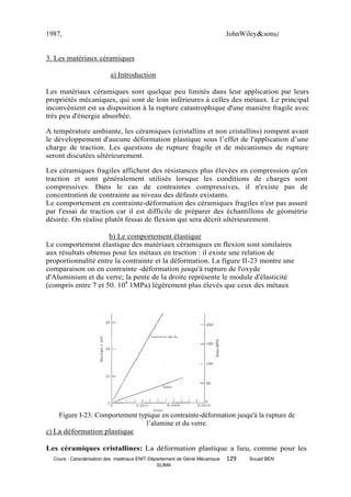 1987,                                                                         JohnWiley&sons)


3. Les matériaux céramiques

                           a) Introduction

Les matériaux céramiques sont quelque peu limités dans leur application par leurs
propriétés mécaniques, qui sont de loin inférieures à celles des métaux. Le principal
inconvénient est sa disposition à la rupture catastrophique d'une manière fragile avec
très peu d'énergie absorbée.

A température ambiante, les céramiques (cristallins et non cristallins) rompent avant
le développement d'aucune déformation plastique sous l’effet de l'application d’une
charge de traction. Les questions de rupture fragile et de mécanismes de rupture
seront discutées ultérieurement.

Les céramiques fragiles affichent des résistances plus élevées en compression qu'en
traction et sont généralement utilisés lorsque les conditions de charges sont
compressives. Dans le cas de contraintes compressives, il n'existe pas de
concentration de contrainte au niveau des défauts existants.
Le comportement en contrainte-déformation des céramiques fragiles n'est pas assuré
par l'essai de traction car il est difficile de préparer des échantillons de géométrie
désirée. On réalise plutôt fessai de flexion qui sera décrit ultérieurement.

                     b) Le comportement élastique
Le comportement élastique des matériaux céramiques en flexion sont similaires
aux résultats obtenus pour les métaux en traction : il existe une relation de
proportionnalité entre la contrainte et la déformation. La figure II-23 montre une
comparaison on en contrainte -déformation jusqu'à rupture de l'oxyde
d'Aluminium et du verre; la pente de la droite représente le module d'élasticité
(compris entre 7 et 50. 104 1MPa) légèrement plus élevés que ceux des métaux




    Figure I-23: Comportement typique en contrainte-déformation jusqu'à la rupture de
                                 l’alumine et du verre.
c) La déformation plastique

Les céramiques cristallines: La déformation plastique a lieu, comme pour les
  Cours : Caractérisation des matériaux ENIT-Département de Génie Mécanique   129   Souad BEN
                                                SLIMA
 