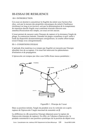 III-ESSAI DE RESILIENCE
III-1 INTRODUCTION
Cet essai est destiné à caractériser la fragilité du métal sous l'action d'un
choc, soit par la mesure des propriétés mécaniques du métal à l'ambiance
(résilience en long et en travers), soit par la détermination de la température
de transition ductile fragile sous contrainte triaxiale (flexion sous
entaille).D'exécution très simple, cet essai est très ancien.
L'essai permet de mesurer outre l'énergie de rupture et la résistance l'angle de
pliage, la contraction latérale, l'étendue de plages cristallines à nerf: enfin à
l'aide de dispositifs dynamométriques enregistreurs, la courbe effort-temps
(essai Charpy avec enregistrement).
III-1- CONDITIONS D'ESSAI
L'aptitude d'un matériau à se rompre par fragilité est mesurée par l'énergie
absorbée lors de sa rupture. Cet essai fait intervenir les phénomènes
d'initiation et de propagation.
L'éprouvette est rompue par choc sous l'effet d'une masse pendulaire :




                                              FigureIII-1 : Principe de l’essai
Dans sa position initiale, l'angle du pendule avec la verticale est α après
rupture de l'éprouvette l’angle maximal de remontée est β

La différence (α -β) caractérise l'énergie dépensée pour la rupture de
l'éprouvette (énergie de rupture). En effet, en l’absence d'éprouvette, le
pendule remonterait à une position symétrique de la position de départ avec

 Cours : Caractérisation des matériaux ENIT-Département de Génie Mécanique   139   Souad BEN SLIMA
 