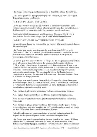 - Le fluage tertiaire dépend beaucoup de la ductilité à chaud du matériau.
C’est ainsi qu1en cas de rupture fragile sans striction, ce 3ème stade peut
disparaître presque totalement.
IV-2- BUT DE L'ESSAI DE FLUAGE
Le but de l'essai de fluage est de chercher la contrainte admissible dans
certaines constructions travaillant à haute température. Les caractéristiques
de fluage qu'il est alors nécessaire de connaitre, sont les suivants:
Contrainte initiale provoquant un allongement déterminé (0,5 à 1%) à
température donnée en un temps égal à 10 OOO ou 100000 heures
IV-3- INFLUENCE, DE LA TEMPERATURE D'ESSAIS
La température d'essai est comparable par rapport à la température de fusion
Tf ; on distingue :
- Le fluage aux basses températures, lorsque le rapport T/Tf est petit
(inférieur à 0,25). On considère qu'aucune restauration, c'est-à-dire aucune
élimination ou réduction des effets de la déformation plastique n’est
obtenue par action thermique.
On admet que dans ces conditions, le fluage est dû aux processus mettant en
jeu le glissement des dislocations. La vitesse est alors déterminée par
l'efficacité des obstacles qui s'opposent à ce glissement parmi lesquels on
classe la friction intrinsèque des monocristaux et la friction due aux défauts
cristallins (dislocations, impuretés). Mais, la déformation provoque une
augmentation continue de l'écrouissage, la vitesse de fluage diminue
constamment au cours du temps de telle sorte que l Ion reste toujours dans
le domaine de fluage primaire.
- Le fluage aux températures .intermédiaires' lorsque la valeur du rapport
T/Tf est compris entre 0,25 et 0,5 environ. Alors la restauration statique et
la restauration dynamique interviennent. On parle de fluage-restauration et
on admet que peuvent apparaître alors :
* des bandes de glissement grossières visibles au microscope optique;
* des lignes de glissement fines visibles au microscope électronique.
* des macles de déformation aux plus basses températures de l'intervalle
considéré;
* des bandes de pliage et des bandes de déformation tandis que se forme
progressivement une sous structure de polygonisation et que dans les zones
les plus déformées, la recristallisation peut débuter.
Enfin Des glissements inter granulaires se produit qui engendrent des
migrations des joints de grains et une cavitation intergranulaire
- Le fluage aux températures élevées, lorsque la valeur du rapport T/Tf est
supérieure à 0,5 environ. On admet qu’alors les phénomènes d’auto –
diffusion deviennent prépondérantes ils sont responsables de la déformation

 Cours : Caractérisation des matériaux ENIT-Département de Génie Mécanique   146   Souad BEN SLIMA
 