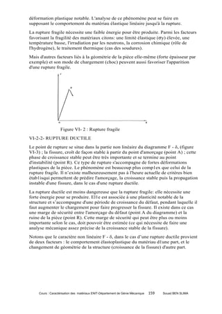 déformation plastique notable. L'analyse de ce phénomène peut se faire en
supposant le comportement du matériau élastique linéaire jusqu'à la rupture.
La rupture fragile nécessite une faible énergie pour être produite. Parmi les facteurs
favorisant la fragilité des matériaux citons: une limité élastique (σy) élevée, une
température basse, l'irradiation par les neutrons, la corrosion chimique (rôle de
l'hydrogène), le traitement thermique (cas des soudures).
Mais d'autres facteurs liés à la géométrie de la pièce elle-même (forte épaisseur par
exemple) et son mode de chargement (choc) peuvent aussi favoriser l'apparition
d'une rupture fragile.




                   Figure VI- 2 : Rupture fragile
VI-2-2- RUPTURE DUCTILE
Le point de rupture se situe dans la partie non linéaire du diagramme F - δ, (figure
VI-3) ; la fissure, croît de façon stable à partir du point d'amorçage (point A) ; cette
phase de croissance stable peut être très importante et se termine au point
d'instabilité (point R). Ce type de rupture s'accompagne de fortes déformations
plastiques de la pièce. Le phénomène est beaucoup plus comp1ex que celui de la
rupture fragile. Il n’existe malheureusement pas à l'heure actuelle de critères bien
étab1isqui permettent de prédire l'amorçage, la croissance stable puis la propagation
instable d'une fissure, dans le cas d'une rupture ductile.
La rupture ductile est moins dangereuse que la rupture fragile: elle nécessite une
forte énergie pour se produire. El1e est associée à une plasticité notable de la
structure et s’accompagne d'une période de croissance du défaut, pendant laquelle il
faut augmenter le chargement pour faire progresser la fissure. Il existe dans ce cas
une marge de sécurité entre l'amorçage du défaut (point A du diagramme) et la
ruine de la pièce (point R). Cette marge de sécurité qui peut être plus ou moins
importante selon le cas, doit pouvoir être estimée (ce qui nécessite de faire une
analyse mécanique assez précise de la croissance stable de la fissure).
Notons que le caractère non linéaire F - δ, dans le cas d’une rupture ductile provient
de deux facteurs : le comportement élastoplastique du matériau d1une part, et le
changement de géométrie de la structure (croissance de la fissure) d'autre part.




     Cours : Caractérisation des matériaux ENIT-Département de Génie Mécanique   159   Souad BEN SLIMA
 