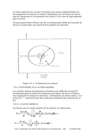 La limite supérieure R2 est due à l'existence des termes supplémentaires du
développement en série de la solution: l'importance de ces termes est liée au
type de chargement et à la géométrie de la pièce; il n'y a pas de règle générale
pour l’évaluer.
On peut quand même affirmer que R2 est d1autant plus faible que la pointe de
fissure est située dans une région de fort gradient du contrainte




              Figure VI- 4 : Validation de la solution
VI-5- EXTENSION AUX AUTRES MODES
Les résultats obtenus précédemment s'étendent sans difficulté au mode II
(cisaillement plan) et mode III (cisaillement anti plan). On met en évidence
une singularité du champ de contraintes - déformations de même nature, c’est-
à-dire en r-1/2, caractérisée par des coefficients d'intensité de contrainte KII et
KIII
VI-5-1- CAS DU MODE II
On obtient, pour le terme singulier de la solution, les expressions :

           (1+υ)      r    θ
   U=            KII                   θ
                        Sin (k + 2 + Cos ) + ⋅ ⋅ ⋅
             E       2π 2
         (1+υ)      r    θ
 V =−          KII                   θ
                      Cos (k − 2 + Cos ) + ⋅⋅⋅
           E       2π    2
  Cours : Caractérisation des matériaux ENIT-Département de Génie Mécanique   161   Souad BEN SLIMA
 