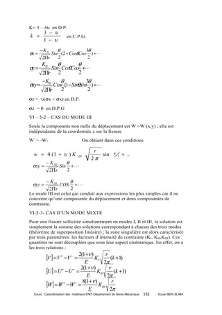 K= 3 – 4υ en D.P.
         3 − υ
k =                          en C.P.G.
         1 − υ
       − K II  θ            3θ
σx =        Sin (2 + CosθCos ) + ⋅ ⋅ ⋅
        2Πr    2             2
        KII          θ               θ
σy =          θ
        Sin Cos Cos +⋅⋅⋅
    2Πr 2          2
    −K      θ          3θ
σxy= II Cos (1− Sin Sin ) +⋅⋅⋅
                  θ
     2Πr    2           2
σz = υ(σx + σx) en D.P.

σz = 0 en D.P.G
VI – 5-2 – CAS DU MODE III
Seule la composante non nulle du déplacement est W =W (x,y) ; elle est
indépendante de la coordonnée z sur la fissure
W- = -W+                                   On obtient dans ces conditions

                                                r
  w = 4 (1 + υ ) K                                   sin   θ       + ..
                                               2π
                                     III                       2

           − K III           θ
 σxy =                 Sin       + ⋅⋅⋅
                2Π r         2

           − K III    θ
 σyz =             COS + ⋅ ⋅ ⋅
            2Π r      2
Le mode III est celui qui conduit aux expressions les plus simples car il ne
concerne qu’une composante du déplacement et deux composantes de
contrainte.
VI-5-3- CAS D’UN MODE MIXTE
Pour une fissure sollicitée simultanément en modes I, II et III, la solution est
simplement la somme des solutions correspondant à chacun des trois modes
(théorème de superposition linéaire) ; la zone singulière est alors caractérisée
par trois paramètres: les facteurs d’intensité de contrainte (KI, KII,KIII). Ces
quantités ne sont découplées que sous leur aspect cinématique. En effet, on a
les trois relations :

           [V ] = V + −V − = 2(1+ν ) KI r
                                          (k +1)
                              E        2π
           [U] = U + −U − = 2(1+ν ) KII r (k +1)
                               E         2π
           [W] = W + −W − = 8(1+ν ) KIII r
                                E         2π
  Cours : Caractérisation des matériaux ENIT-Département de Génie Mécanique   162   Souad BEN SLIMA
 