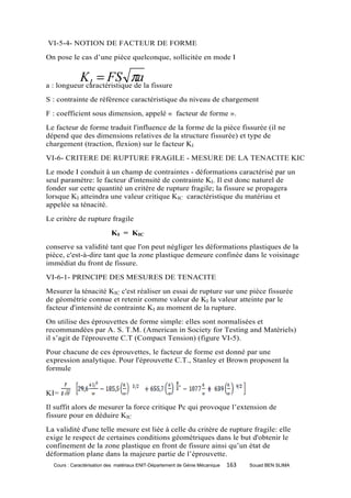 VI-5-4- NOTION DE FACTEUR DE FORME
On pose le cas d’une pièce quelconque, sollicitée en mode I


             K = FS πa
              I
a : longueur caractéristique de la fissure
S : contrainte de référence caractéristique du niveau de chargement
F : coefficient sous dimension, appelé « facteur de forme ».
Le facteur de forme traduit l'influence de la forme de la pièce fissurée (il ne
dépend que des dimensions relatives de la structure fissurée) et type de
chargement (traction, flexion) sur le facteur KI
VI-6- CRITERE DE RUPTURE FRAGILE - MESURE DE LA TENACITE KIC
Le mode I conduit à un champ de contraintes - déformations caractérisé par un
seul paramètre: le facteur d'intensité de contrainte KI. Il est donc naturel de
fonder sur cette quantité un critère de rupture fragile; la fissure se propagera
lorsque KI atteindra une valeur critique KIC caractéristique du matériau et
appelée sa ténacité.
Le critère de rupture fragile

                           KI = KIC
conserve sa validité tant que l'on peut négliger les déformations plastiques de la
pièce, c'est-à-dire tant que la zone plastique demeure confinée dans le voisinage
immédiat du front de fissure.
VI-6-1- PRINCIPE DES MESURES DE TENACITE
Mesurer la ténacité KIC c'est réaliser un essai de rupture sur une pièce fissurée
de géométrie connue et retenir comme valeur de KI la valeur atteinte par le
facteur d'intensité de contrainte KI au moment de la rupture.
On utilise des éprouvettes de forme simple: elles sont normalisées et
recommandées par A. S. T.M. (American in Society for Testing and Matériels)
il s’agit de l'éprouvette C.T (Compact Tension) (figure VI-5).
Pour chacune de ces éprouvettes, le facteur de forme est donné par une
expression analytique. Pour l'éprouvette C.T., Stanley et Brown proposent la
formule


KI=
Il suffit alors de mesurer la force critique Pc qui provoque l’extension de
fissure pour en déduire KIC
La validité d'une telle mesure est liée à celle du critère de rupture fragile: elle
exige le respect de certaines conditions géométriques dans le but d'obtenir le
confinement de la zone plastique en front de fissure ainsi qu’un état de
déformation plane dans la majeure partie de l’éprouvette.
  Cours : Caractérisation des matériaux ENIT-Département de Génie Mécanique   163   Souad BEN SLIMA
 