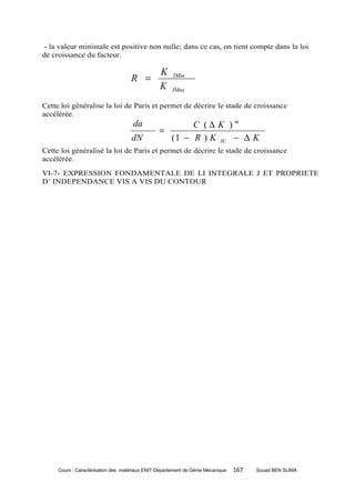 - la valeur minimale est positive non nulle; dans ce cas, on tient compte dans la loi
de croissance du facteur.

                                                 K
                                    R =               IMin
                                                 K    IMax

Cette loi généralise la loi de Paris et permet de décrire le stade de croissance
accélérée.
                                     da                 C (∆ K )m
                                                =
                                    dN            ( 1 − R ) K IC − ∆ K
Cette loi généralisé la loi de Paris et permet de décrire le stade de croissance
accélérée.
VI-7- EXPRESSION FONDAMENTALE DE LI INTEGRALE J ET PROPRIETE
D’ INDEPENDANCE VIS A VIS DU CONTOUR




     Cours : Caractérisation des matériaux ENIT-Département de Génie Mécanique   167   Souad BEN SLIMA
 
