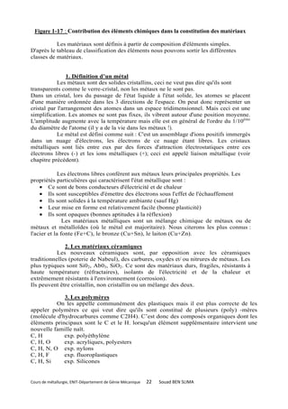 Figure 1-17 : Contribution des éléments chimiques dans la constitution des matériaux

           Les matériaux sont définis à partir de composition d'éléments simples.
D'après le tableau de classification des éléments nous pouvons sortir les différentes
classes de matériaux.


                1. Définition d’un métal
            Les métaux sont des solides cristallins, ceci ne veut pas dire qu'ils sont
transparents comme le verre-cristal, non les métaux ne le sont pas.
Dans un cristal, lors du passage de l'état liquide à l'état solide, les atomes se placent
d'une manière ordonnée dans les 3 directions de l'espace. On peut donc représenter un
cristal par l'arrangement des atomes dans un espace tridimensionnel. Mais ceci est une
simplification. Les atomes ne sont pas fixes, ils vibrent autour d'une position moyenne.
L'amplitude augmente avec la température mais elle est en général de l'ordre du 1/10ème
du diamètre de l'atome (il y a de la vie dans les métaux !).
            Le métal est défini comme suit : C'est un assemblage d'ions positifs immergés
dans un nuage d'électrons, les électrons de ce nuage étant libres. Les cristaux
métalliques sont liés entre eux par des forces d'attraction électrostatiques entre ces
électrons libres (-) et les ions métalliques (+); ceci est appelé liaison métallique (voir
chapitre précédent).

             Les électrons libres confèrent aux métaux leurs principales propriétés. Les
propriétés particulières qui caractérisent l'état métallique sont :
    • Ce sont de bons conducteurs d'électricité et de chaleur
    • Ils sont susceptibles d'émettre des électrons sous l'effet de l'échauffement
    • Ils sont solides à la température ambiante (sauf Hg)
    • Leur mise en forme est relativement facile (bonne plasticité)
    • Ils sont opaques (bonnes aptitudes à la réflexion)
               Les matériaux métalliques sont un mélange chimique de métaux ou de
métaux et métalloïdes (où le métal est majoritaire). Nous citerons les plus connus :
l'acier et la fonte (Fe+C), le bronze (Cu+Sn), le laiton (Cu+Zn).

              2. Les matériaux céramiques
           Les nouveaux céramiques sont, par opposition avec les céramiques
traditionnelles (poterie de Nabeul), des carbures, oxydes et/ ou nitrures de métaux. Les
plus typiques sont Si02, Ab03, SiO2. Ce sont des matériaux durs, fragiles, résistants à
haute température (réfractaires), isolants de l'électricité et de la chaleur et
extrêmement résistants à l'environnement (corrosion).
Ils peuvent être cristallin, non cristallin ou un mélange des deux.

             3. Les polymères
          On les appelle communément des plastiques mais il est plus correcte de les
appeler polymères ce qui veut dire qu'ils sont constitué de plusieurs (poly) -mères
(molécule d'hydrocarbures comme C2H4). C’est donc des composés organiques dont les
éléments principaux sont le C et le H. lorsqu'un élément supplémentaire intervient une
nouvelle famille naît.
C, H         exp. polyéthylène
C, H, O      exp. acryliques, polyesters
C, H, N, O exp. nylons
C, H, F      exp. fluoroplastiques
C, H, Si     exp. Silicones


Cours de métallurgie, ENIT-Département de Génie Mécanique   22   Souad BEN SLIMA
 