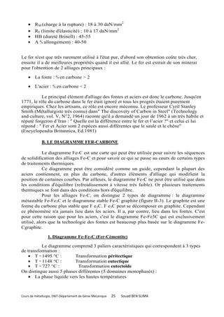 •    RM (charge à la rupture) : 18 à 30 daN/mm2
    •    RE (limite d'élasticité) : 10 à 17 daN/mm2
    •    HB (dureté Brinell) : 45-55
    •    A % allongement) : 40-50


Le fer n'est que très rarement utilisé à l'état pur, d'abord son obtention coûte très cher,
ensuite il a de meilleures propriétés quand il est allié. Le fer est extrait de son minerai
pour l'obtention de 2 alliages principaux :

    • La fonte : % en carbone > 2

    • L'acier : % en carbone < 2

          Le principal élément d'alliage des fontes et aciers est donc le carbone. Jusqu'en
1771, le rôle du carbone dans le fer était ignoré et tous les progrès étaient purement
empiriques. Chez les artisans, ce rôle est encore méconnu. Le professeur Cyril Stanley
Smith (Métallurgiste très connu) dans" The discovery of Carbon in Steel" (Technology
and culture, vol. V, N°2, 1964) raconte qu'il a demandé un jour de 1962 à un très habile et
réputé forgeron d’Iran : " Quelle est la différence entre le fer et l’acier ?" et celui ci lui
répond : " Fer et Acier sont 2 espèces aussi différentes que le saule et le chêne"
(Encyclopeadia Britannica, Ed.1981)

             B. LE DIAGRAMME FER-CARBONE

            Le diagramme Fe-C est une carte qui peut être utilisée pour suivre les séquences
de solidification des alliages Fe-C et pour savoir ce qui se passe au cours de certains types
de traitements thermiques.
            Ce diagramme peut être considéré comme un guide, cependant la plupart des
aciers contiennent, en plus du carbone, d'autres éléments d'alliage qui modifient la
position de certaines courbes. Par ailleurs, le diagramme Fe-C ne peut être utilisé que dans
les conditions d'équilibre (refroidissement à vitesse très faible). Or plusieurs traitements
thermiques se font dans des conditions hors d'équilibre.
            Pour les alliages Fe-C, on distingue 2 types de diagramme : le diagramme
métastable Fe-Fe3C et le diagramme stable Fe-C graphite (figure II-3). Le graphite est une
forme du carbone plus stable que F e3C. F e3C peut se décomposer en graphite. Cependant
ce phénomène n'a jamais lieu dans les aciers. Il a, par contre, lieu dans les fontes. C'est
pour cette raison que pour les aciers, c'est le diagramme Fe-Fe3C qui est exclusivement
utilisé, alors que la technologie des fontes est beaucoup plus basée sur le diagramme Fe-
Cgraphite.

                 1. Diagramme Fe-Fe3C (Fer-Cémentite)

          Le diagramme comprend 3 paliers caractéristiques qui correspondent à 3 types
de transformation :
    • T = 1495 °C :       Transformation péritectique
    • T = 1148 °C :       Transformation eutectique
    • T = 727 °C :          Transformation eutectoïde
On distingue aussi 5 phases différentes (5 domaines monophasés) :
    • La phase liquide vers les hautes températures



Cours de métallurgie, ENIT-Département de Génie Mécanique   25   Souad BEN SLIMA
 