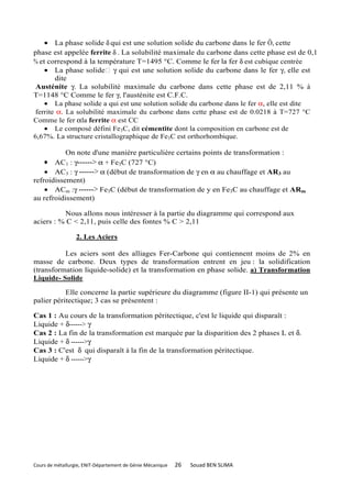 • La phase solide δ qui est une solution solide du carbone dans le fer Ô, cette
phase est appelée ferrite δ . La solubilité maximale du carbone dans cette phase est de 0,1
% et correspond à la température T=1495 °C. Comme le fer la fer δ est cubique centrée
    • La phase solide γ qui est une solution solide du carbone dans le fer γ, elle est
        dite
 Austénite γ. La solubilité maximale du carbone dans cette phase est de 2,11 % à
T=1148 °C Comme le fer γ, l'austénite est C.F.C.
    • La phase solide a qui est une solution solide du carbone dans le fer α, elle est dite
 ferrite α. La solubilité maximale du carbone dans cette phase est de 0.0218 à T=727 °C
Comme le fer αla ferrite α est CC
    • Le composé défini Fe3C, dit cémentite dont la composition en carbone est de
6,67%. La structure cristallographique de Fe3C est orthorhombique.

           On note d'une manière particulière certains points de transformation :
    • AC1 : γ------> α + Fe3C (727 °C)
    • AC3 : γ ------> α (début de transformation de γ en α au chauffage et AR3 au
refroidissement)
    • ACm :γ ------> Fe3C (début de transformation de y en Fe3C au chauffage et ARm
au refroidissement)

          Nous allons nous intéresser à la partie du diagramme qui correspond aux
aciers : % C < 2,11, puis celle des fontes % C > 2,11

                  2. Les Aciers

          Les aciers sont des alliages Fer-Carbone qui contiennent moins de 2% en
masse de carbone. Deux types de transformation entrent en jeu : la solidification
(transformation liquide-solide) et la transformation en phase solide. a) Transformation
Liquide- Solide

           Elle concerne la partie supérieure du diagramme (figure II-1) qui présente un
palier péritectique; 3 cas se présentent :

Cas 1 : Au cours de la transformation péritectique, c'est le liquide qui disparaît :
Liquide + δ------> γ
Cas 2 : La fin de la transformation est marquée par la disparition des 2 phases L et δ.
Liquide + δ ------>γ
Cas 3 : C'est δ qui disparaît à la fin de la transformation péritectique.
Liquide + δ ------>γ




Cours de métallurgie, ENIT-Département de Génie Mécanique   26   Souad BEN SLIMA
 