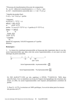 * Processus de transformation d'un acier de composition
  X2 : en A3 : début de la transformation γ ------> Fe3CII + γres
  en AC1 : transformation eutectoïde γres ------> (α + F e3CIII)

  * Qualité du produit final :
  F e3CII + (α + Fe3CIII) = perlite

  * Quantité :
  Fe3CII (à T = 727°C + ε)
  mFe3C = (X2 - 0,77)
  m         (6,69 - 0,77)
  perlite : % γ res (à T=727°C+ε) = % perlite (à T=727°C-ε)
  mγres = 1- mFe3C
    m            m
  _ (6,69 - X2)
   (6,69 - 0,77)
  = m perlite
      m
  Quand X2 augmente, %Fe3CII augmente et % perlite
  diminue.

  Remarques :

  1- La teneur du constituant proeutectoïde est beaucoup plus importante dans le cas des
  aciers hypoeutectoïdes que dans celui des aciers hypereutectoïdes, et ceci pour un écart
  identique du point eutectoïde.

           I____________ I __ I __ I __ // _____________ I
           0'                N        E’     N'
                                          EN==E'N'

                               Acier hypoeutectoïde : α proeutectoïde =


                             Acier hypereutectoïde : ' Fe3Cproeutectoïde=



    Or E'Q' (6,69-0,77=5,92) est très supérieur à O'E'(O, 77-0,0218=O, 7482) donc
    apro»Fe3Cpro. Ceci se manifeste au niveau de l'aspect micrographique des structures des
    aciers; en effet, les aciers hypereutectoïdes sont toujours principalement constitués de
    perlite.


    2- Pour X = 0,77%, la structure est 100% perlitique, il en est de même pour les teneurs
    très proches de 0,77.




Cours de métallurgie, ENIT-Département de Génie Mécanique   31   Souad BEN SLIMA
 