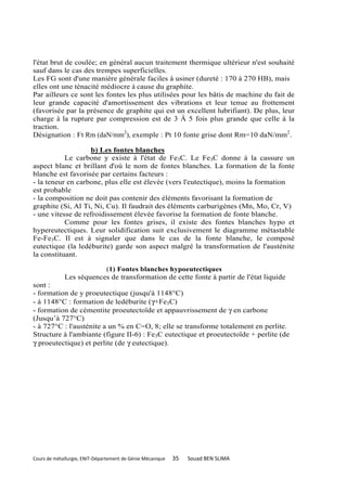 l'état brut de coulée; en général aucun traitement thermique ultérieur n'est souhaité
sauf dans le cas des trempes superficielles.
Les FG sont d'une manière générale faciles à usiner (dureté : 170 à 270 HB), mais
elles ont une ténacité médiocre à cause du graphite.
Par ailleurs ce sont les fontes les plus utilisées pour les bâtis de machine du fait de
leur grande capacité d'amortissement des vibrations et leur tenue au frottement
(favorisée par la présence de graphite qui est un excellent lubrifiant). De plus, leur
charge à la rupture par compression est de 3 À 5 fois plus grande que celle à la
traction.
Désignation : Ft Rm (daN/mm2), exemple : Pt 10 fonte grise dont Rm=10 daN/mm2.

                   b) Les fontes blanches
           Le carbone y existe à l'état de Fe3C. Le Fe3C donne à la cassure un
aspect blanc et brillant d'où le nom de fontes blanches. La formation de la fonte
blanche est favorisée par certains facteurs :
- la teneur en carbone, plus elle est élevée (vers l'eutectique), moins la formation
est probable
- la composition ne doit pas contenir des éléments favorisant la formation de
graphite (Si, Al Ti, Ni, Cu). Il faudrait des éléments carburigènes (Mn, Mo, Cr, V)
- une vitesse de refroidissement élevée favorise la formation de fonte blanche.
           Comme pour les fontes grises, il existe des fontes blanches hypo et
hypereutectiques. Leur solidification suit exclusivement le diagramme métastable
Fe-Fe3C. Il est à signaler que dans le cas de la fonte blanche, le composé
eutectique (la ledéburite) garde son aspect malgré la transformation de l'austénite
la constituant.

                         (1) Fontes blanches hypoeutectiques
             Les séquences de transformation de cette fonte à partir de l'état liquide
sont :
- formation de y proeutectique (jusqu'à 1148°C)
- à 1148°C : formation de ledéburite (γ+Fe3C)
- formation de cémentite proeutectoïde et appauvrissement de γ en carbone
(Jusqu’à 727°C)
- à 727°C : l'austénite a un % en C=O, 8; elle se transforme totalement en perlite.
Structure à l'ambiante (figure II-6) : Fe3C eutectique et proeutectoïde + perlite (de
γ proeutectique) et perlite (de γ eutectique).




Cours de métallurgie, ENIT-Département de Génie Mécanique   35   Souad BEN SLIMA
 