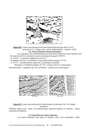 Figure II-6 : Aspect microstructural d'une fonte blanche hypoeutectique dont le % en C
                  est proche de 2,11. Plages noires : perlite, plages blanches : cémentite. X 200
                           (2) Fontes blanches hypereutectiques
          Les séquences de transformation de cette fonte à partir de l'état liquide sont :
-Formation de Fe3C primaire (ou proeutectique) (jusqu'à 1148°C)
- A 1148°C : formation ledéburite (γ+Fe3C)
- Formation de Fe3C secondaire (ou proeutectoïde) (jusqu'à 727°C)
- A 727°C : transformation totale de y eutectique en perlite
      Structure à l'ambiante (figure II-7 b) : matrice de Fe3C (eutectique +
proeutectoïde) + plaquette de Fe3C primaire + perlite (de γ eutectique)




      Figure II-7 : Aspect microstructural de la fonte blanche (a) eutectique (%C=4,3), plages
                                             mouchetées :
ledéburite, plages noires : perlite. (b) hypereutectique, plaquettes blanches de cémentite + plages
mouchetées de ledéburite.

                          (3) Propriétés des fontes blanches
             Les fontes blanches sont dures et fragiles, elles sont «inusables». Elles



Cours de métallurgie, ENIT-Département de Génie Mécanique   36   Souad BEN SLIMA
 