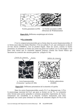 Ferrite granulaire (x250)              b- Ferrite aciculaire (xl00)
                                                                 (Structure de Widmanstatten

                        Figure II-8 : Différentes morphologies de la ferrite


                        b)La cémentite

          C'est le composé proeutectoïde qui se forme dans les aciers hypereutectoïdes; Il
se forme aussi dans les fontes blanches. C'est un carbure F e3C, par conséquent sa dureté
est très élevée (1000HV), c'est un produit fragile. Dans les aciers, comme la ferrite
granulaire, la cémentite se forme aux joints de grains de la phase γ et s'y développe. C'est
pour cette raison que la cémentite apparaît toujours comme des liserés blancs qui
dessinent les contours des anciens grains de γ (figure II -9a)




                  a - Acier hypoeutectoïde                               b- Perlite sphéroidisée
                 (Cémentite + perlite) (X 500)                              (X2000)

               Figure II-9 : Différentes présentations de la cémentite et la perlite

          Dans les aciers hypereutectoïdes usuels (% C ne dépassant pas 1,2%),
le pourcentage maximal de Fe3C qui peut se former est de 7%. La cémentite
ainsi formée peut porter préjudice à certaines propriétés importantes de l'acier,
notamment son usinabilité et sa ténacité. Certains traitements sont donc
appliqués aux aciers pour éliminer les liserés de cémentite (figure II-9 b) et lui


Cours de métallurgie, ENIT-Département de Génie Mécanique   38   Souad BEN SLIMA
 