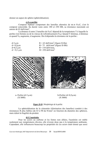 donner un aspect de sphère (sphéroïdisation).

                    c) La perlite
            Composé biphasé comportant des lamelles alternées de α et Fe3C, c'est le
composé eutectoïde. Sa dureté varie entre 180 et 250 HB, sa résistance maximale est
autour de 83 daN/mm2.
            La distance d entre 2 lamelles de Fe3C dépend de la température T à laquelle la
perlite s'est formée ou de la vitesse de refroidissement (VR). Quand T diminue, d diminue
et quand VR augmente, d augmente. De d dépendra la résistance de la perlite :


   d=l µm                                   R = 63 daN/mm2 (figure II-l0a)
   d= 0,5µm                                 R= 75 daN/mm2 (figure II-l0b)
   d=0,2 µm                                 R= 110 daN/mm2
   d < 0,1 µm                               R= 250 daN/mm2




        a- Perlite (d=l µm)                                           b-Perlite (d<0,5µm)
           (X l000)                                                     (X l000)


                                    Figure II-10 : Morphologie de la perlite

          La sphéroïdisation de la cémentite (élimination des lamelles) conduit à des
résistances R plus faibles (de 63 à 90 da N/mm2 en fonction du diamètre des sphères),
mais réduit la fragilité du produit.

                  d) L'austénite
         Pour les aciers au carbone et les fontes non alliées, l'austénite est stable
seulement aux températures élevées, elle n'existe donc pas à la température ambiante.
Cependant, elle influencera beaucoup les propriétés de ces aciers étant donné que aussi


Cours de métallurgie, ENIT-Département de Génie Mécanique   39   Souad BEN SLIMA
 