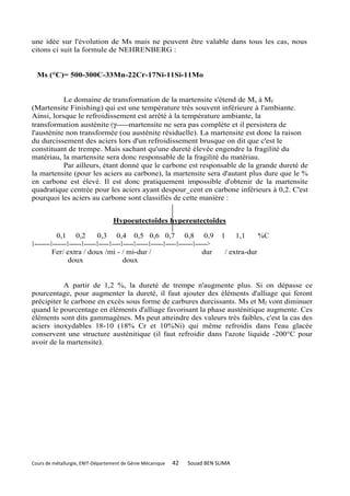 une idée sur l'évolution de Ms mais ne peuvent être valable dans tous les cas, nous
citons ci suit la formule de NEHRENBERG :


  Ms (°C)= 500-300C-33Mn-22Cr-17Ni-11Si-11Mo


           Le domaine de transformation de la martensite s'étend de Ms à Mf
(Martensite Finishing) qui est une température très souvent inférieure à l'ambiante.
Ainsi, lorsque le refroidissement est arrêté à la température ambiante, la
transformation austénite (γ------martensite ne sera pas complète et il persistera de
l'austénite non transformée (ou austénite résiduelle). La martensite est donc la raison
du durcissement des aciers lors d'un refroidissement brusque on dit que c'est le
constituant de trempe. Mais sachant qu'une dureté élevée engendre la fragilité du
matériau, la martensite sera donc responsable de la fragilité du matériau.
           Par ailleurs, étant donné que le carbone est responsable de la grande dureté de
la martensite (pour les aciers au carbone), la martensite sera d'autant plus dure que le %
en carbone est élevé. Il est donc pratiquement impossible d'obtenir de la martensite
quadratique centrée pour les aciers ayant despour_cent en carbone inférieurs à 0,2. C'est
pourquoi les aciers au carbone sont classifiés de cette manière :


                                          Hypoeutectoîdes hypereutectoîdes

             0,1 0,2               0,3 0,4 0,5 0,6 0,7 0,8 0,9                                     1   1,1       %C
1---------1--------1-------1-------1------1-----1------1-------1-------1------1--------1------->
           Fer/ extra / doux /mi - / mi-dur /                                               dur    / extra-dur
                   doux                          doux


           A partir de 1,2 %, la dureté de trempe n'augmente plus. Si on dépasse ce
pourcentage, pour augmenter la dureté, il faut ajouter des éléments d'alliage qui feront
précipiter le carbone en excès sous forme de carbures durcissants. Ms et Mf vont diminuer
quand le pourcentage en éléments d'alliage favorisant la phase austénitique augmente. Ces
éléments sont dits gammagènes. Ms peut atteindre des valeurs très faibles, c'est la cas des
aciers inoxydables 18-10 (18% Cr et 10%Ni) qui même refroidis dans l'eau glacée
conservent une structure austénitique (il faut refroidir dans l'azote liquide -200°C pour
avoir de la martensite).




Cours de métallurgie, ENIT-Département de Génie Mécanique                 42      Souad BEN SLIMA
 