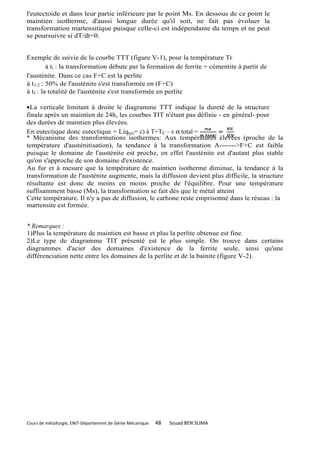 l'eutectoide et dans leur partie inférieure par le point Ms. En dessous de ce point le
maintien isotherme, d'aussi longue durée qu'il soit, ne fait pas évoluer la
transformation martensitique puisque celle-ci est indépendante du temps et ne peut
se poursuivre si dT/dt=0.


Exemple de suivie de la courbe TTT (figure V-1), pour la température Tr
         à ti : la transformation débute par la formation de ferrite + cémentite à partir de
l'austénite. Dans ce cas F+C est la perlite
à t1/2 : 50% de l'austénite s'est transformée en (F+C)
à tf : la totalité de l'austénite s'est transformée en perlite

•La verticale limitant à droite le diagramme TTT indique la dureté de la structure
finale après un maintien de 24h, les courbes TIT n'étant pas définie - en général- pour
des durées de maintien plus élevées.
En eutectique donc eutectique = Liqres= c) à T=TE – ε α total =
* Mécanisme des transformations isothermes: Aux températures élevées (proche de la
température d'austénitisation), la tendance à la transformation A------->F+C est faible
puisque le domaine de l'austénite est proche, en effet l'austénite est d'autant plus stable
qu'on s'approche de son domaine d'existence.
Au fur et à mesure que la température de maintien isotherme diminue, la tendance à la
transformation de l'austénite augmente, mais la diffusion devient plus difficile, la structure
résultante est donc de moins en moins proche de l'équilibre. Pour une température
suffisamment basse (Ms), la transformation se fait dès que le métal atteint
Cette température. Il n'y a pas de diffusion, le carbone reste emprisonné dans le réseau : la
martensite est formée.


* Remarques :
1)Plus la température de maintien est basse et plus la perlite obtenue est fine.
2)Le type de diagramme TIT présenté est le plus simple. On trouve dans certains
diagrammes d'acier des domaines d'existence de la ferrite seule, ainsi qu'une
différenciation nette entre les domaines de la perlite et de la bainite (figure V-2).




Cours de métallurgie, ENIT-Département de Génie Mécanique   48   Souad BEN SLIMA
 