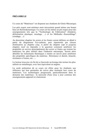 PRÉAMBULE


Ce cours de "Matériaux" est dispensé aux étudiants de Génie Mécanique.
Les prés requis sont minimes mais nécessitent quand même une bonne
base en thermodynamique. Ce cours est lui même un pré requis pour des
enseignements tels que la "Technologie de Fabrication" (fonderie,
déformation plastique, moulage, ...) et les Méthodes d'assemblage"
(soudage, ...).
Au deuxième chapitre les aciers et les fontes seront définies en détail à
partir du diagramme Fer-carbone, puis répertoriés par classes
d'utilisation au chapitre cinq. A partir du chapitre sept et jusqu'au
chapitre neuf on répondra à la question comment améliorer les
propriétés en service principalement des aciers et fontes qui restent les
matériaux les plus utilisés dans l'industrie mécanique. Seront alors
détaillés les traitements thermiques à mettre en œuvre pour améliorer
des propriétés spécifiques du matériau : Résistance et dureté, ténacité,
résistance à l'usure, etc. ....

Le lecteur trouvera à la fin de ce fascicule un lexique des termes les plus
utilisés en métallurgie, avec leur équivalent en anglais.
La seule prétention de ce cours est d'être pour les étudiants une
référence qui leur permettra de suivre plus aisément leur cours de
matériaux. Les technologies progressent, particulièrement dans le
domaine des matériaux : la nécessité d'une mise à jour continue des
enseignements apparaît ici clairement.




Cours de métallurgie, ENIT-Département de Génie Mécanique   5   Souad BEN SLIMA
 